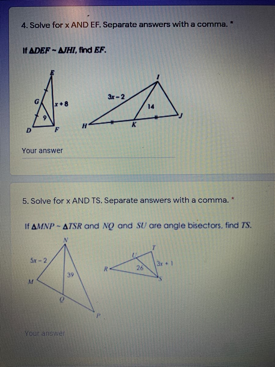 4. Solve for x AND EF. Separate answers with a comma. *
If ADEF-AJHI, find EF.
Зr - 2
G
x+8
14
H.
K
Your answer
5. Solve for x AND TS. Separate answers with a comma.
If AMNP- AZTSR and NO and SU are angle bisectors, find 7S.
5r-2
Kr+1
26
39
Your answer
