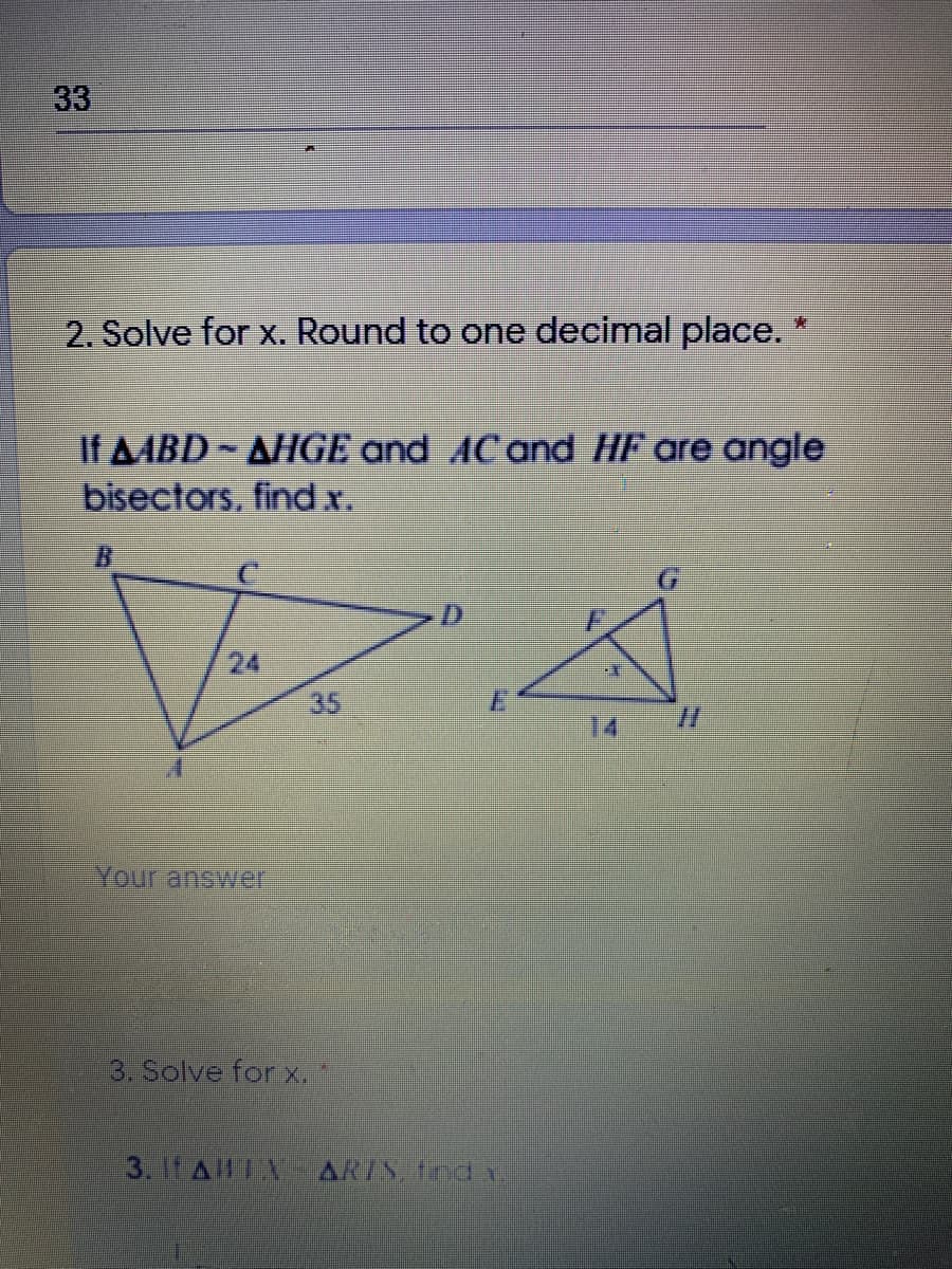 33
2. Solve for x. Round to one decimal place.
If AABD AHGE and AC and HF are angle
bisectors, findx.
24
35
E.
14
//
Your answer
3. Solve for x.
3. 1t ALA
ARIS, tnd
