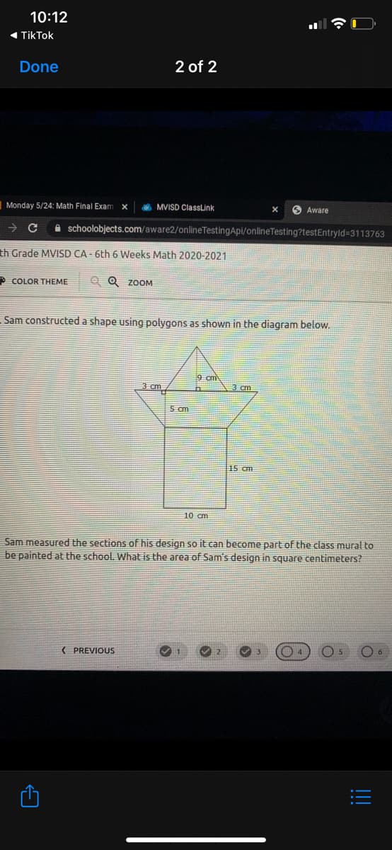 10:12
« TikTok
Done
2 of 2
Monday 5/24: Math Final Exam
A MVISD ClassLink
O Aware
A schoolobjects.com/aware2/onlineTestingApi/onlineTesting?testEntryld=3113763
th Grade MVISD CA - 6th 6 Weeks Math 2020-2021
* COLOR THEME
Q Q ZOOM
Sam constructed a shape using polygons as shown in the diagram below.
9 cm
3 cm
3 cm
5 cm
15 cm
10 cm
Sam measured the sections of his design so it can become part of the class murat to
be painted at the school. What is the area of Sam's design in square centimeters?
( PREVIOUS
!!

