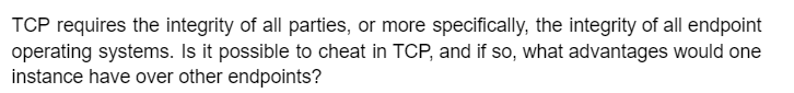 TCP requires the integrity of all parties, or more specifically, the integrity of all endpoint
operating systems. Is it possible to cheat in TCP, and if so, what advantages would one
instance have over other endpoints?