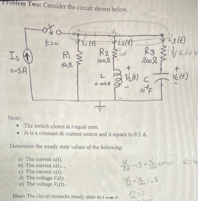 Problem Two: Consider the circuit shown below.
Is
0-5A
Note;
otof
t=o
Ri
505
VLT (4)
w
Fixtt)
R23**
1002
L
a.ool H
чеее ти
-
izlt)
R366
+
VLLE) C
200
V₁
10% F
• The switch closes at / equal zero.
• Is is a constant de current source and it equals to 0.5 A.
Determine the steady state values of the following:
a) The current is(t).
b) The current iz(t):
c) The current i(t).
d) The voltage Ve(t).
e) The voltage VL(t)..
Hint: The circuit receachs steady state as 1-o
16.661
+
Vc (t)
Y--5+10=0 |√₁-1₂
4/45
24-1