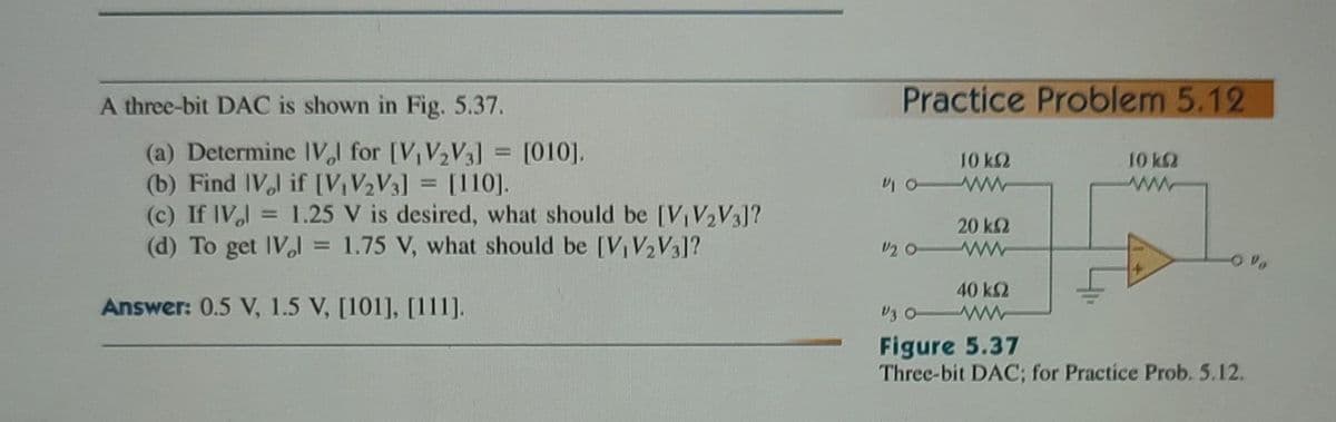 A three-bit DAC is shown in Fig. 5.37.
(a) Determine IVl for [V₁ V₂ V3] = [010].
(b) Find IV, if [V₁V₂V3]
[110].
(c) If IV =
=
(d) To get IV₂l = 1.75 V, what should be [V₁ V₂ V3]?
Answer: 0.5 V, 1.5 V, [101], [111].
1.25 V is desired, what should be [V₁ V₂ V3]?
Practice Problem 5.12
10 kQ
10 WW
20 ΚΩ
12 0WW
40 ΚΩ
10 k
Figure 5.37
Three-bit DAC; for Practice Prob. 5.12.