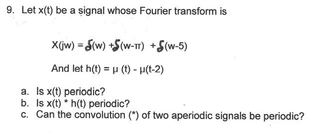 9. Let x(t) be a signal whose Fourier transform is
X(jw) = S(W) +S(W-TT) +$(W-5)
And let h(t) = µ (t) - μ(t-2)
a. Is x(t) periodic?
b. Is x(t)* h(t) periodic?
c. Can the convolution (*) of two aperiodic signals be periodic?