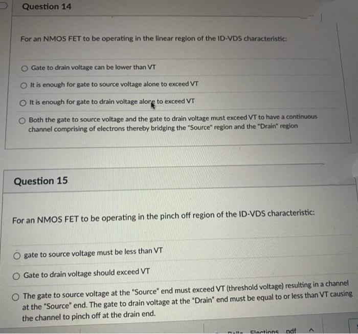 Question 14
For an NMOS FET to be operating in the linear region of the ID-VDS characteristic:
Gate to drain voltage can be lower than VT
It is enough for gate to source voltage alone to exceed VT
O It is enough for gate to drain voltage alore to exceed VT
O Both the gate to source voltage and the gate to drain voltage must exceed VT to have a continuous
channel comprising of electrons thereby bridging the "Source" region and the "Drain" region
Question 15
For an NMOS FET to be operating in the pinch off region of the ID-VDS characteristic:
gate to source voltage must be less than VT
O Gate to drain voltage should exceed VT
O The gate to source voltage at the "Source" end must exceed VT (threshold voltage) resulting in a channel
at the "Source" end. The gate to drain voltage at the "Drain" end must be equal to or less than VT causing
the channel to pinch off at the drain end.
Elections pdf