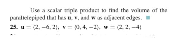 Use a scalar triple product to find the volume of the
parallelepiped that has u, v, and w as adjacent edges.
25. и 3D (2, —6, 2), v 3D (0, 4, - 2), w %3D (2, 2, —4)
