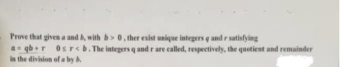 Prove that given a and b, with b> 0, ther esist unique integers q and r satisfying
a qb+r
in the division of a by b.
Osrcb.The integers q and r are called, respectively, the quotient and remainder
