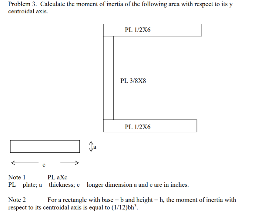 Problem 3. Calculate the moment of inertia of the following area with respect to its y
centroidal axis.
PL 1/2X6
PL 3/8X8
PL 1/2X6
c
Note 1
PL aXc
PL = plate; a = thickness; c= longer dimension a and c are in inches.
Note 2
For a rectangle with base = b and height = h, the moment of inertia with
respect to its centroidal axis is equal to (1/12)bh³.
