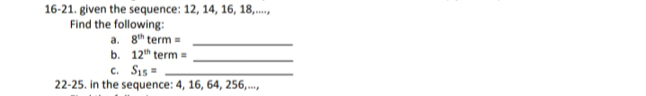 16-21. given the sequence: 12, 14, 16, 18,..,
Find the following:
a. 8th term =
b. 12th term =
c. Sı5 =
22-25. in the sequence: 4, 16, 64, 256,..,
