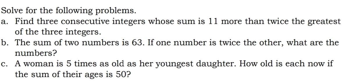 Solve for the following problems.
a. Find three consecutive integers whose sum is 11 more than twice the greatest
of the three integers.
b. The sum of two numbers is 63. If one number is twice the other, what are the
numbers?
c. A woman is 5 times as old as her youngest daughter. How old is each now if
the sum of their ages is 50?
