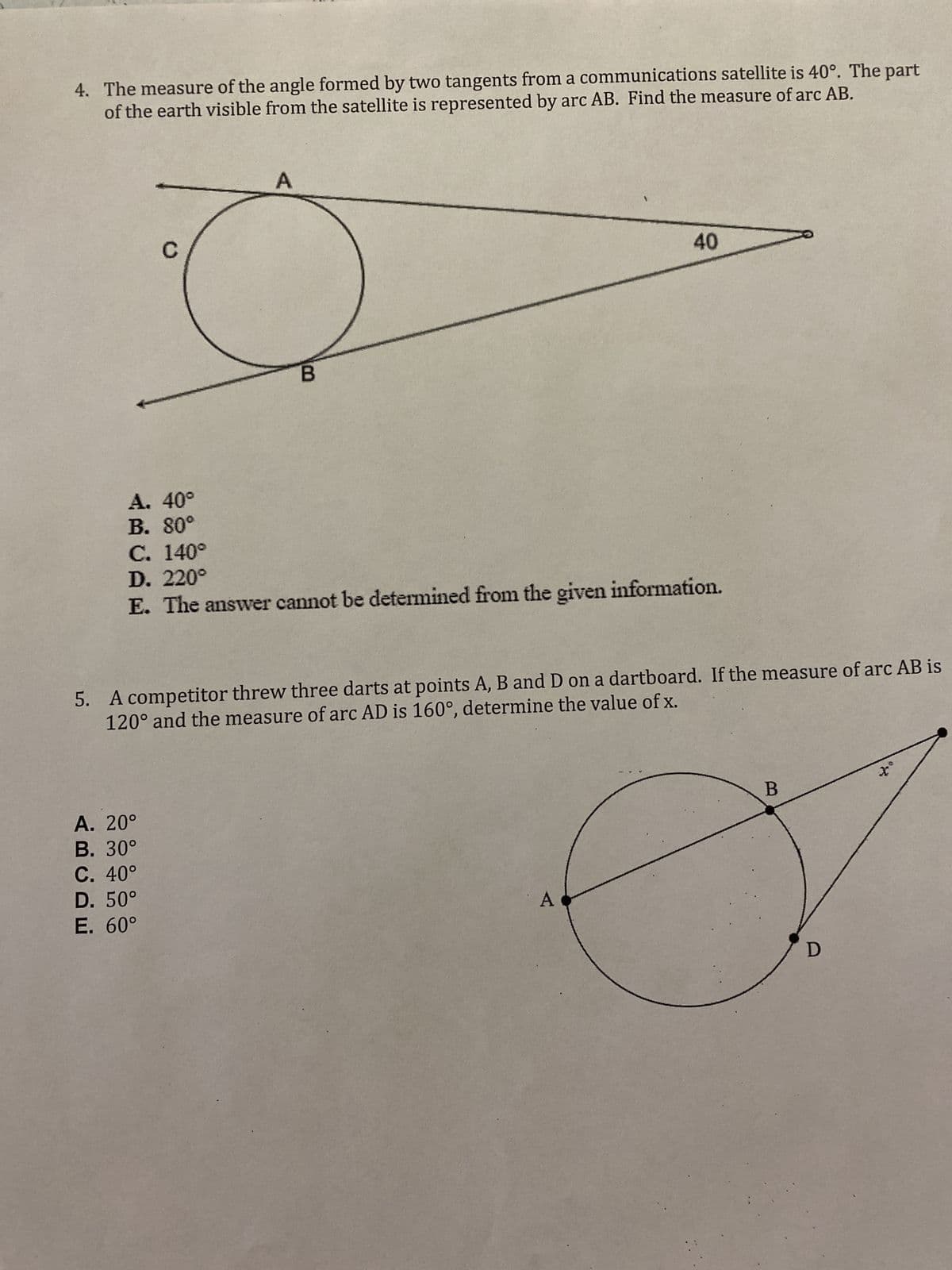 4. The measure of the angle formed by two tangents from a communications satellite is 40°. The part
of the earth visible from the satellite is represented by arc AB. Find the measure of arc AB.
C
A. 40°
B. 80°
C. 140°
D. 220°
A
B
40
E. The answer cannot be determined from the given information.
5. A competitor threw three darts at points A, B and D on a dartboard. If the measure of arc AB is
120° and the measure of arc AD is 160°, determine the value of x.
A. 20°
B. 30°
C. 40°
D. 50°
E. 60°
A
B
D