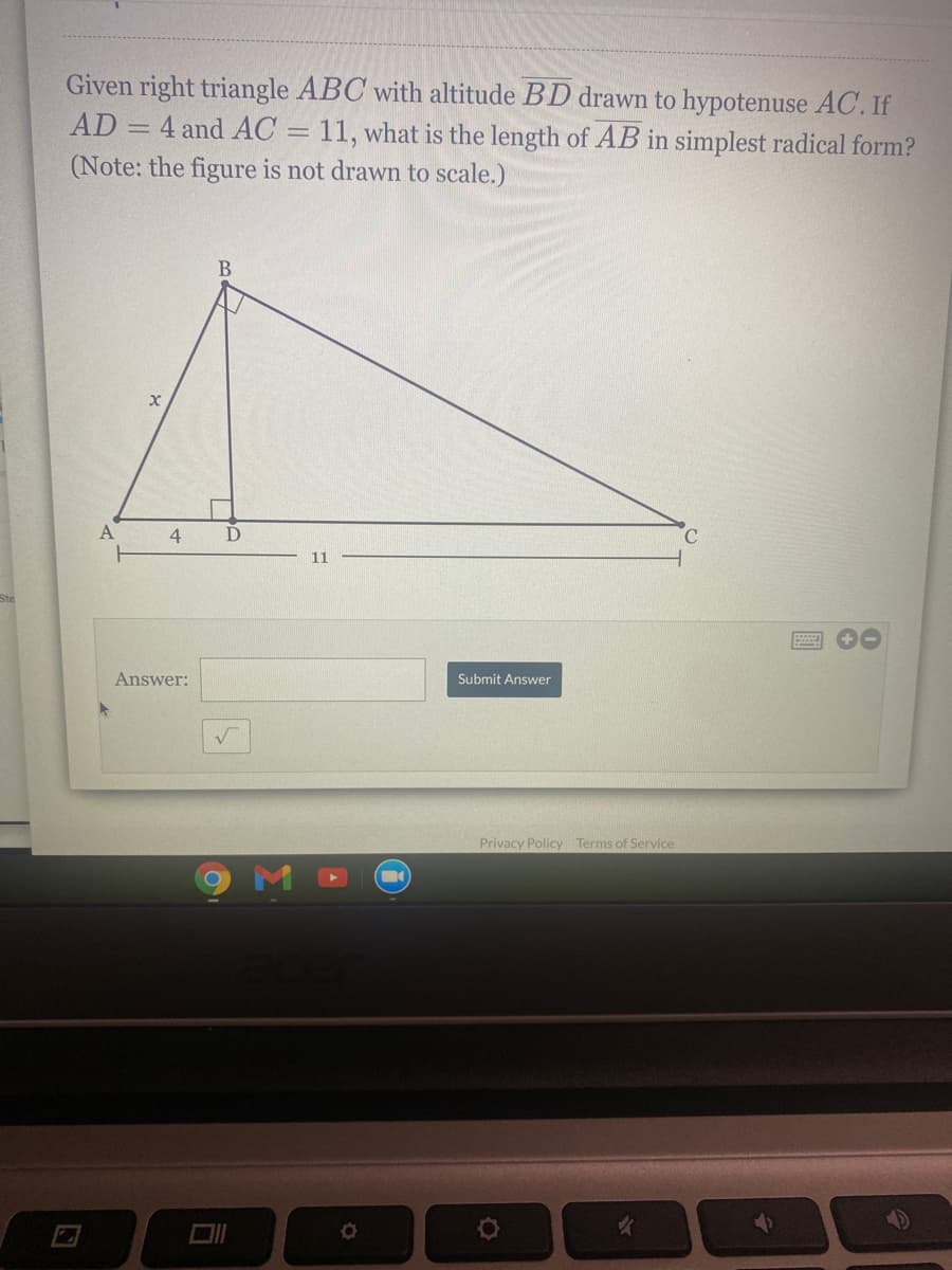 Given right triangle ABC with altitude BD drawn to hypotenuse AC. If
AD = 4 and AC = 11, what is the length of AB in simplest radical form?
(Note: the figure is not drawn to scale.)
4
D
C.
11
Answer:
Submit Answer
Privacy Policy Terms of Service
