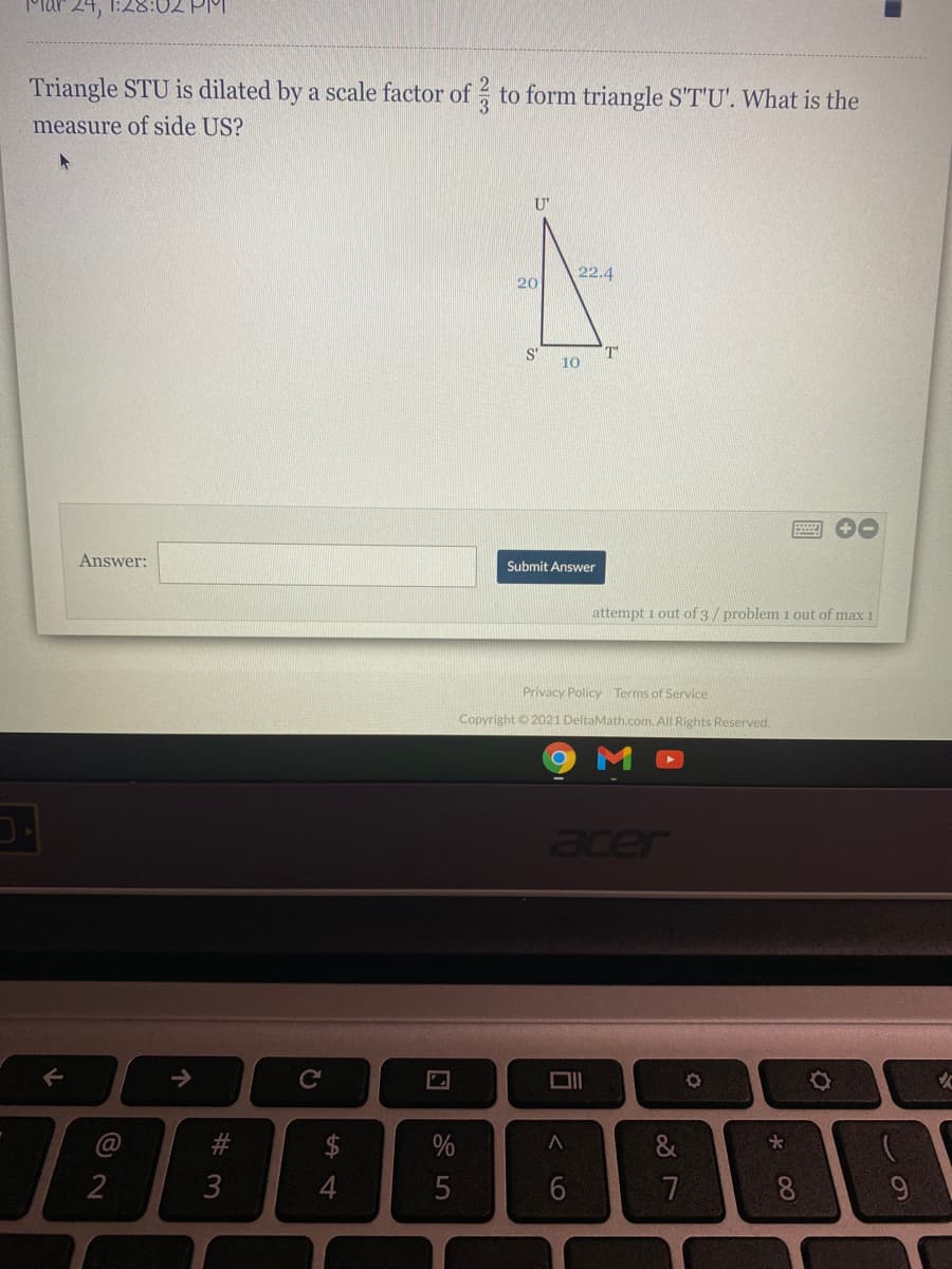 Mar 24, 1:28:02 PM
Triangle STU is dilated by a scale factor of to form triangle S'T'U'. What is the
3.
measure of side US?
U'
22.4
20
S'
T'
10
Answer:
Submit Answer
attempt 1 out of 3/problem 1 out of max 1
Privacy Policy Terms of Service
Copyright © 2021 DeltaMath.com. All Rights Reserved.
->
#
3
$
%
&
2
5
7
8
司
