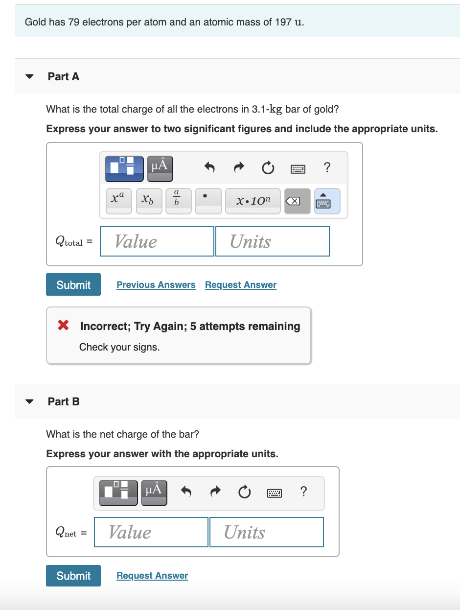 Gold has 79 electrons per atom and an atomic mass of 197 u.
Part A
What is the total charge of all the electrons in 3.1-kg bar of gold?
Express your answer to two significant figures and include the appropriate units.
µA
a
xa
х.10п
b
Qtotal =
Value
Units
Submit
Previous Answers Request Answer
X Incorrect; Try Again; 5 attempts remaining
Check your signs.
Part B
What is the net charge of the bar?
Express your answer with the appropriate units.
Qnet =
Value
Units
Submit
Request Answer
