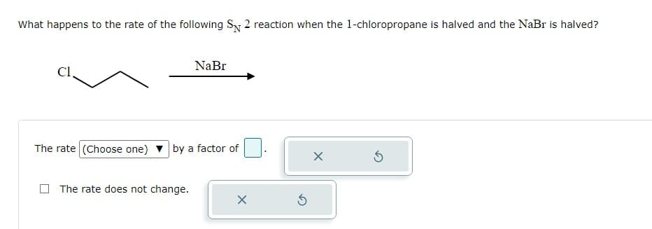 What happens to the rate of the following S 2 reaction when the 1-chloropropane is halved and the NaBr is halved?
Cl
NaBr
The rate (Choose one) by a factor of
The rate does not change.
X
S
X
Ś