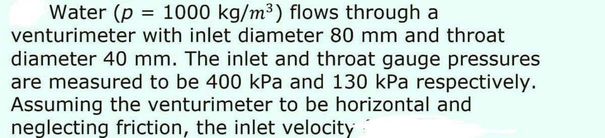 Water (p = 1000 kg/m³) flows through a
venturimeter with inlet diameter 80 mm and throat
diameter 40 mm. The inlet and throat gauge pressures
are measured to be 400 kPa and 130 kPa respectively.
Assuming the venturimeter to be horizontal and
neglecting friction, the inlet velocity
