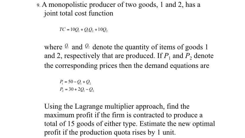 9. A monopolistic producer of two goods, 1 and 2, has a
joint total cost function
TC = 100, + 00, +100,
where 9 and denote the quantity of items of goods 1
and 2, respectively that are produced. If P, and P, denote
the corresponding prices then the demand equations are
P = 50 – Q, + Q,
P, = 30 + 2Q, - Q,
Using the Lagrange multiplier approach, find the
maximum profit if the firm is contracted to produce a
total of 15 goods of either type. Estimate the new optimal
profit if the production quota rises by 1 unit.
