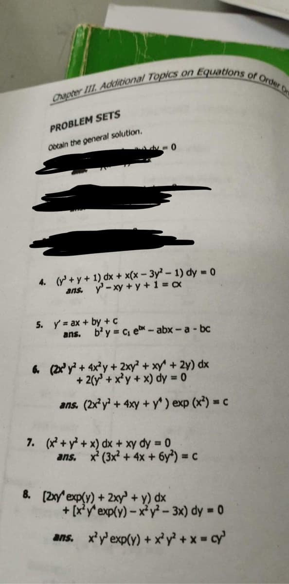 Chapter III. Additional Topics on t
PROBLEM SETS
Obtain the general solution.
dv = 0
5. y'= ax + by + c
ans.
4. (y + y + 1) dx + x(x-3y²-1) dy = 0
ans. y-xy + y + 1 = x
Equations of Order Or
b²y = C₁ ex-abx - a - bc
6. (2x³y² + 4x²y + 2xy² + xy + 2y) dx
+ 2(y + x²y + x) dy = 0
ans. (2x²y² + 4xy + y^) exp (x²) = c
7. (x² + y² + x) dx + xy dy = 0
ans. x² (3x² + 4x + 6y²) = c
8. [2xy exp(y) + 2xy + y) dx
+ [x²y'exp(y)-x²y²-3x) dy = 0
ans. x²y³ exp(y) + x³y² + x = cy³