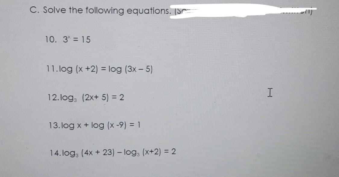 C. Solve the following equations. (Se
10. 3* = 15
11.log (x+2) = log (3x - 5)
12.log3 (2x+ 5) = 2
13. log x + log (x -9) = 1
14.logs (4x + 23) - log3 (x+2) = 2
I