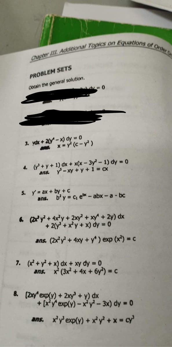 Chapter III. Additional Topics on t
PROBLEM SETS
Obtain the general solution.
dv = 0
3. vdx + 2(y-x) dy = 0
3. x=y² (c- y²)
5. y'= ax + by + c
ans.
4. (y + y + 1) dx + x(x-3y²-1) dy = 0
ans. y - xy + y +1=x
Equations of Order Or
b²y = C₁ ex-abx - a - bc
6. (2x³y² + 4x²y + 2xy² + xy + 2y) dx
+ 2(y + x²y + x) dy = 0
ans. (2x²y² + 4xy + y^) exp (x²) = c
7. (x² + y² + x) dx + xy dy = 0
ans. x² (3x² + 4x + 6y²) = c
8. [2xy exp(y) + 2xy + y) dx
+ [x²y'exp(y)-x²y²-3x) dy = 0
ans. x²y³ exp(y) + x³y² + x = cy³