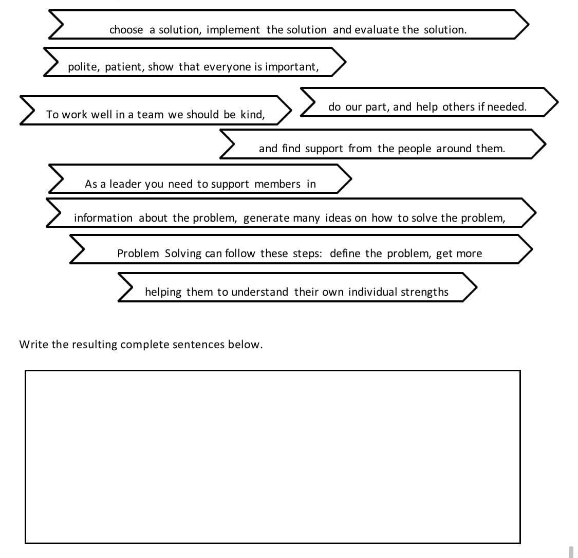 choose a solution, implement the solution and evaluate the solution.
polite, patient, show that everyone is important,
To work well in a team we should be kind,
and find support from the people around them.
As a leader you need to support members in
do our part, and help others if needed.
information about the problem, generate many ideas on how to solve the problem,
Problem Solving can follow these steps: define the problem, get more
helping them to understand their own individual strengths
Write the resulting complete sentences below.