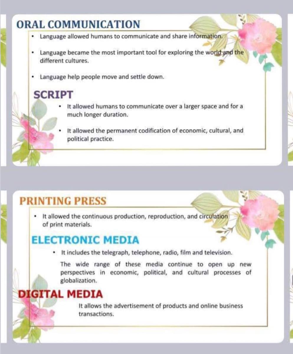 ORAL COMMUNICATION
Language allowed humans to communicate and share information.
• Language became the most important tool for exploring the world and the
different cultures.
Language help people move and settle down.
SCRIPT
• It allowed humans to communicate over a larger space and for a
much longer duration.
• It allowed the permanent codification of economic, cultural, and
political practice.
PRINTING PRESS
It allowed the continuous production, reproduction, and circulation
of print materials.
ELECTRONIC MEDIA
• It includes the telegraph, telephone, radio, film and television.
The wide range of these media continue to open up new
perspectives in economic, political, and cultural processes of
globalization.
DIGITAL MEDIA
It allows the advertisement of products and online business
transactions.