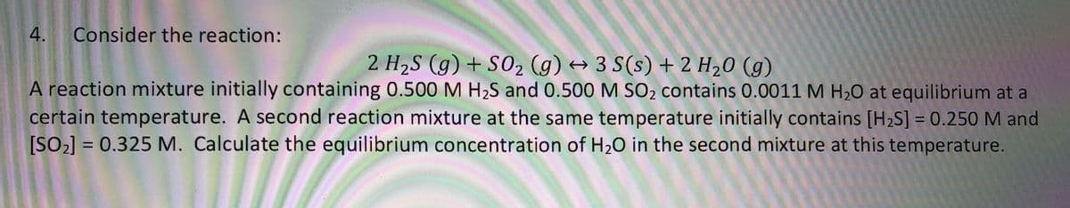 4.
Consider the reaction:
2 H2S (g) + S02 (g) → 3 S(s) + 2 H20 (g)
A reaction mixture initially containing 0.500 M H2S and 0.500 M SO2 contains 0.0011 M H20 at equilibrium at a
certain temperature. A second reaction mixture at the same temperature initially contains [H2S] = 0.250M and
[SO2] = 0.325 M. Calculate the equilibrium concentration of H20 in the second mixture at this temperature.
%3D
