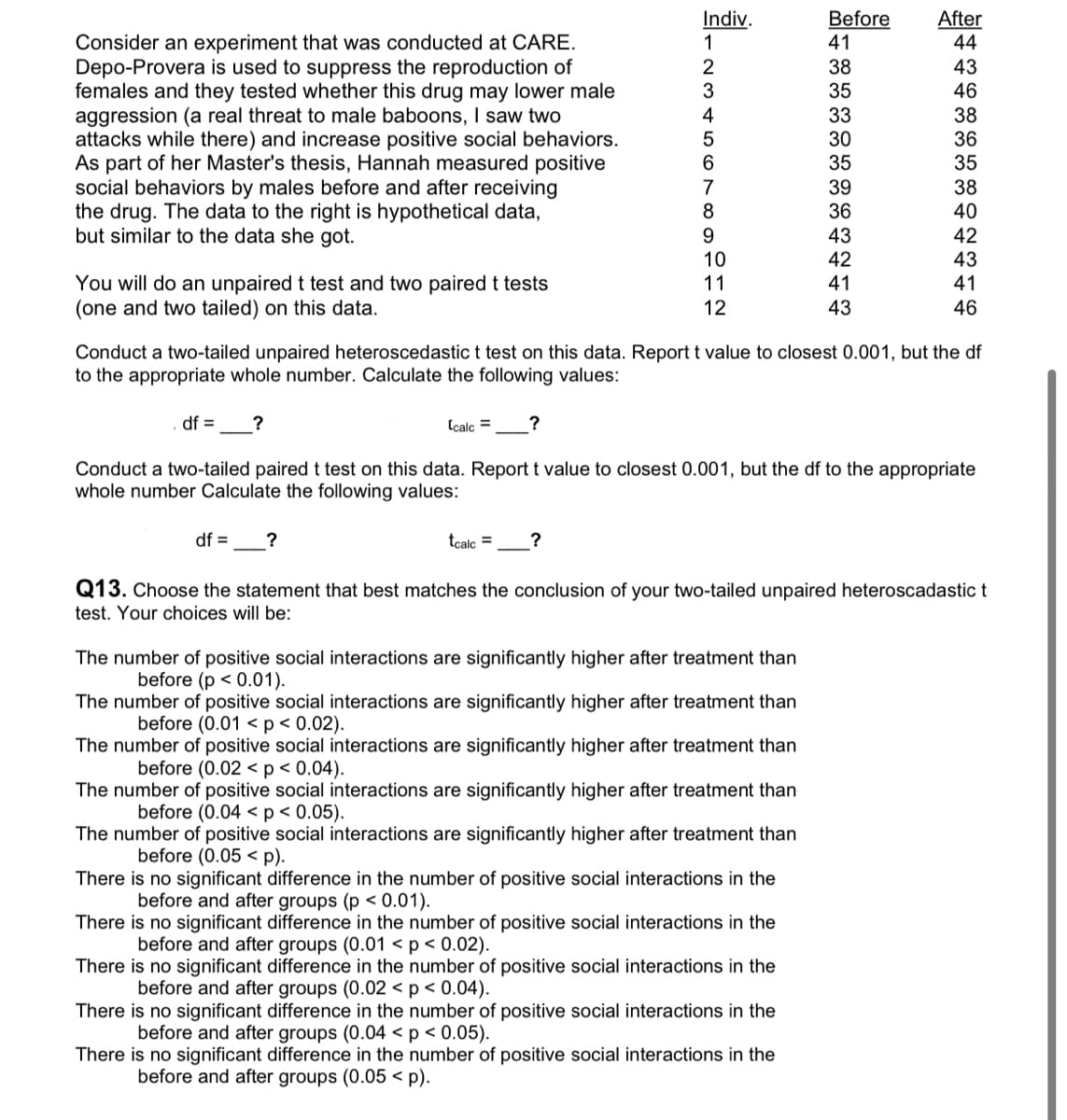 Consider an experiment that was conducted at CARE.
Depo-Provera is used to suppress the reproduction of
females and they tested whether this drug may lower male
aggression (a real threat to male baboons, I saw two
attacks while there) and increase positive social behaviors.
As part of her Master's thesis, Hannah measured positive
social behaviors by males before and after receiving
the drug. The data to the right is hypothetical data,
but similar to the data she got.
You will do an unpaired t test and two paired t tests
(one and two tailed) on this data.
df = ?
Indiv.
1
2
3
4
5
6
7
8
9
10
11
12
df = ?
The number of positive social interactions are significantly higher after treatment than
before (p < 0.01).
The number of positive social interactions are significantly higher after treatment than
before (0.01 < p < 0.02).
The number of positive social interactions are significantly higher after treatment than
before (0.02 < p < 0.04).
The number of positive social interactions are significantly higher after treatment than
before (0.04 < p < 0.05).
The number of positive social interactions are significantly higher after treatment than
before (0.05 p).
There is no significant difference in the number of positive social interactions in the
before and after groups (p <0.01).
There is no significant difference in the number of positive social interactions in the
before and after groups (0.01 < p < 0.02).
There is no significant difference in the number of positive social interactions in the
before and after groups (0.02 < p < 0.04).
Before
41
38
35
There is no significant difference in the number of positive social interactions in the
before and after groups (0.04 < p < 0.05).
33
30
35
Conduct a two-tailed unpaired heteroscedastic t test on this data. Report t value to closest 0.001, but the df
to the appropriate whole number. Calculate the following values:
Ccalc = ?
Conduct a two-tailed paired t test on this data. Report t value to closest 0.001, but the df to the appropriate
whole number Calculate the following values:
There is no significant difference in the number of positive social interactions in the
before and after groups (0.05 <p).
39
36
43
42
41
43
After
44
tcalc = ?
Q13. Choose the statement that best matches the conclusion of your two-tailed unpaired heteroscadastic t
test. Your choices will be:
43
46
38
36
35
38
40
42
43
41
46