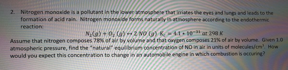 2. Nitrogen monoxide is a pollutant in the lower atmosphere that irriates the eyes and lungs and leads to the
formation of acid rain. Nitrogen monoxide forms naturally in atmosphere according to the endothermic
reaction:
N2 (g) + 02 (g) → 2 NO (g) K. = 4.1 * 10-31
Assume that nitrogen composes 78% of air by volume and that oxygen composes 21% of air by volume. Given 1.0
at 298 K
atmospheric pressure, find the "natural" equilibrium concentration of NO in air in units of molecules/cm³. How
would you expect this concentration to change in an automobile engine in which combustion is occuring?
