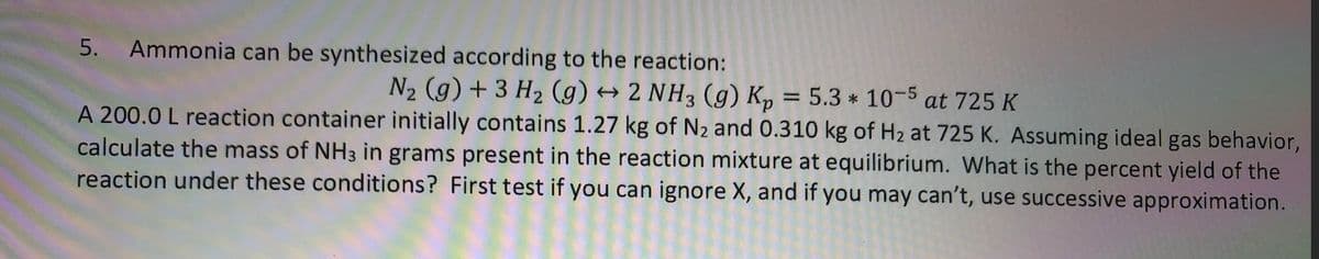 5.
Ammonia can be synthesized according to the reaction:
N2 (g) + 3 H2 (g) → 2 NH3 (g) K, = 5.3 * 10-5 at 725 K
A 200.0 L reaction container initially contains 1.27 kg of N2 and 0.310 kg of H2 at 725 K. Assuming ideal gas behavior,
calculate the mass of NH3 in grams present in the reaction mixture at equilibrium. What is the percent yield of the
reaction under these conditions? First test if you can ignore X, and if you may can't, use successive approximation.
%3D
