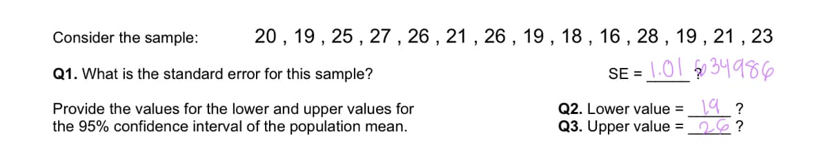 20, 19, 25, 27, 26, 21, 26, 19, 18, 16, 28, 19, 21, 23
1.0134986
SE =
Consider the sample:
Q1. What is the standard error for this sample?
Provide the values for the lower and upper values for
the 95% confidence interval of the population mean.
Q2. Lower value =
Q3. Upper value =
19 ?
26?