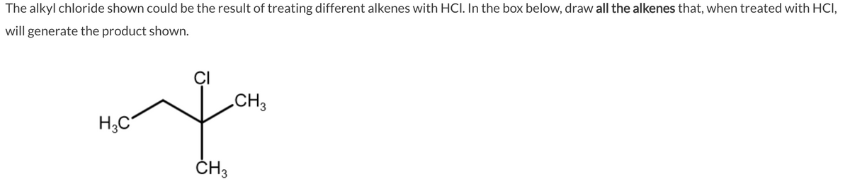 The alkyl chloride shown could be the result of treating different alkenes with HCI. In the box below, draw all the alkenes that, when treated with HCI,
will generate the product shown.
H₂C
CI
CH3
CH3