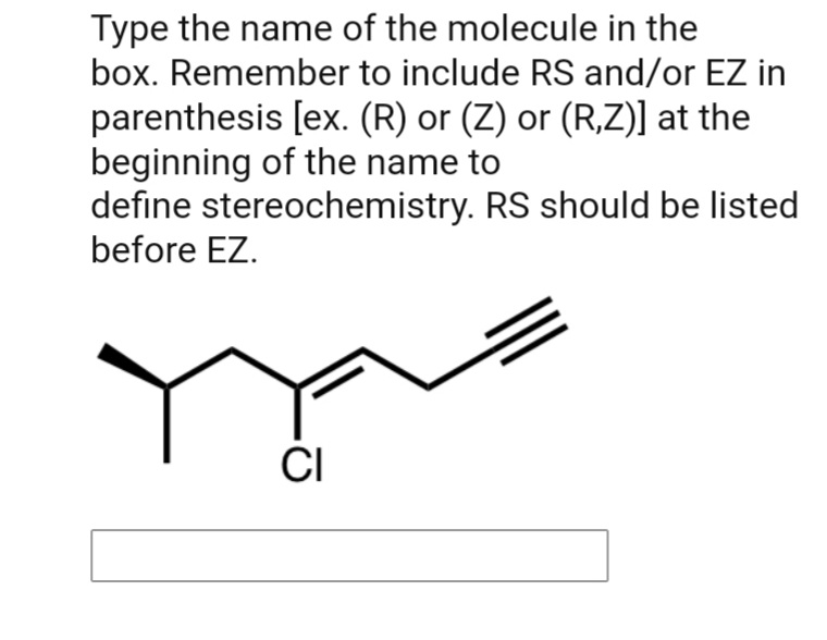 Type the name of the molecule in the
box. Remember to include RS and/or EZ in
parenthesis [ex. (R) or (Z) or (R,Z)] at the
beginning of the name to
define stereochemistry. RS should be listed
before EZ.
CI
