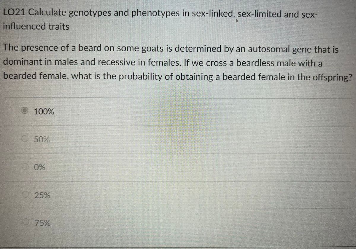 ### LO21: Calculate Genotypes and Phenotypes in Sex-Linked, Sex-Limited, and Sex-Influenced Traits

The presence of a beard on some goats is determined by an autosomal gene that is dominant in males and recessive in females. If we cross a beardless male with a bearded female, what is the probability of obtaining a bearded female in the offspring?

#### Select one of the following options:
- Ⓡ 100%
- ◉ 50%
- ◯ 0%
- ◯ 25%
- ◯ 75%