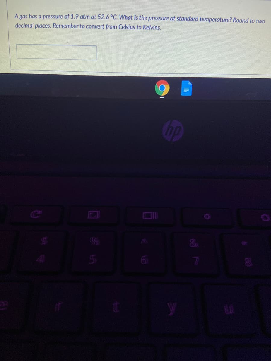 A gas has a pressure of 1.9 atm at 52.6 °C. What is the pressure at standard temperature? Round to two
decimal places. Remember to convert from Celsius to Kelvins.
%
5
