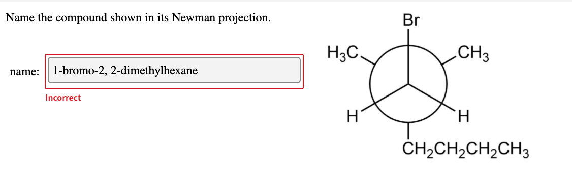 Name the compound shown in its Newman projection.
name: 1-bromo-2, 2-dimethylhexane
Incorrect
Br
H3C.
"D
н'
CH3
H
CH,CH,CH,CH3