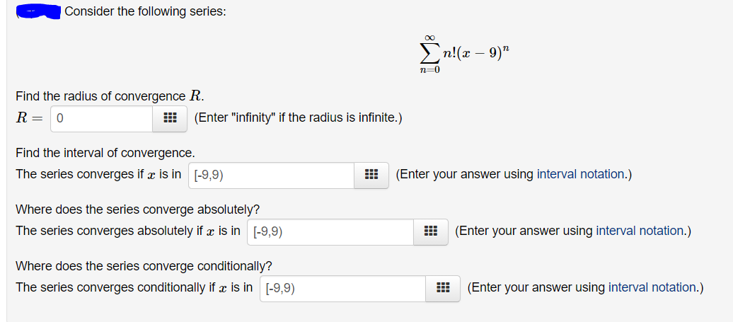 Consider the following series:
En!(z – 9)"
n=0
Find the radius of convergence R.
R = 0
(Enter "infinity" if the radius is infinite.)
Find the interval of convergence.
The series converges if x is in [-9,9)
(Enter your answer using interval notation.)
Where does the series converge absolutely?
The series converges absolutely if x is in [-9,9)
(Enter your answer using interval notation.)
Where does the series converge conditionally?
The series converges conditionally if æ is in [-9,9)
(Enter your answer using interval notation.)
