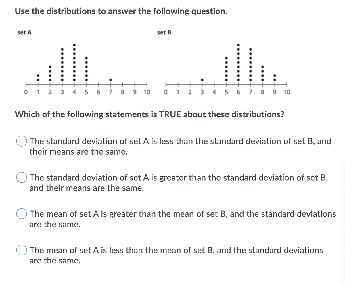 Use the distributions to answer the following question.
set A
set B
+
0 1 2 3 4 5 6 7
8.
9.
10
1
2
3
4
6.
7
8 9 10
Which of the following statements is TRUE about these distributions?
The standard deviation of set A is less than the standard deviation of set B, and
their means are the same.
The standard deviation of set A is greater than the standard deviation of set B,
and their means are the same.
The mean of set A is greater than the mean of set B, and the standard deviations
are the same.
The mean of set A is less than the mean of set B, and the standard deviations
are the same.
