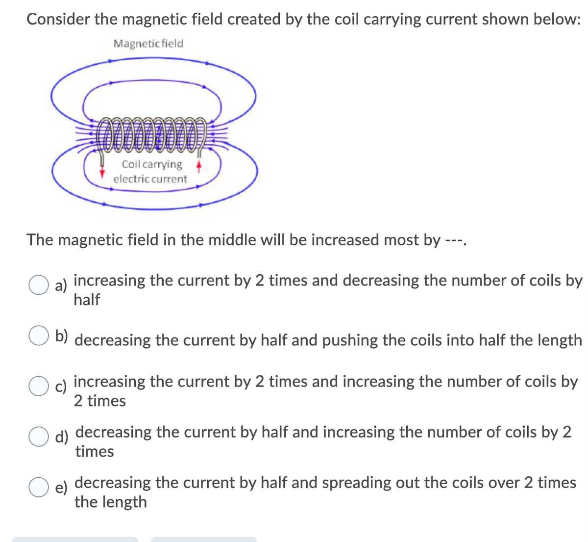 Consider the magnetic field created by the coil carrying current shown below:
Magnetic field
Coil carrying
electric current
The magnetic field in the middle will be increased most by ---.
a) increasing the current by 2 times and decreasing the number of coils by
half
b) decreasing the current by half and pushing the coils into half the length
c) increasing the current by 2 times and increasing the number of coils by
2 times
d) decreasing the current by half and increasing the number of coils by 2
times
e)
decreasing the current by half and spreading out the coils over 2 times
the length
