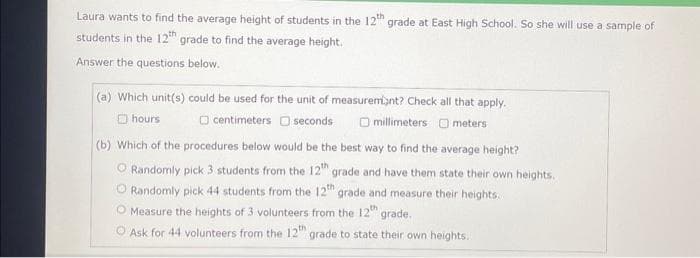 Laura wants to find the average height of students in the 12th grade at East High School. So she will use a sample of
students in the 12th grade to find the average height.
Answer the questions below.
(a) Which unit(s) could be used for the unit of measurement? Check all that apply.
hours
centimeters
seconds
Omillimeters 0 meters
(b) Which of the procedures below would be the best way to find the average height?
O Randomly pick 3 students from the 12th grade and have them state their own heights.
O Randomly pick 44 students from the 12th grade and measure their heights..
O Measure the heights of 3 volunteers from the 12th grade.
O Ask for 44 volunteers from the 12th grade to state their own heights.