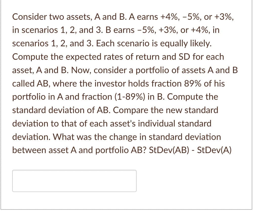 Consider two assets, A and B. A earns +4%, -5%, or +3%,
in scenarios 1, 2, and 3. B earns -5%, +3%, or +4%, in
scenarios 1, 2, and 3. Each scenario is equally likely.
Compute the expected rates of return and SD for each
asset, A and B. Now, consider a portfolio of assets A and B
called AB, where the investor holds fraction 89% of his
portfolio in A and fraction (1-89%) in B. Compute the
standard deviation of AB. Compare the new standard
deviation to that of each asset's individual standard
deviation. What was the change in standard deviation
between asset A and portfolio AB? StDev(AB) - StDev(A)