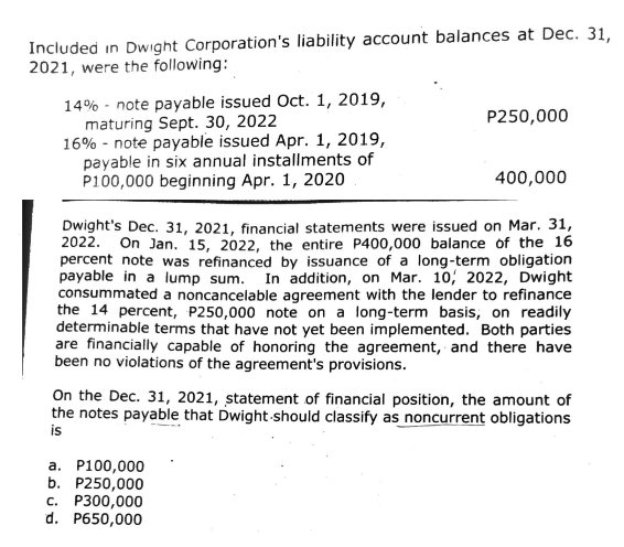 Included in Dwight Corporation's liability account balances at Dec. 31,
2021, were the following:
14% note payable issued Oct. 1, 2019,
maturing Sept. 30, 2022
16% note payable issued Apr. 1, 2019,
payable in six annual installments of
P100,000 beginning Apr. 1, 2020
P250,000
400,000
Dwight's Dec. 31, 2021, financial statements were issued on Mar. 31,
2022. On Jan. 15, 2022, the entire P400,000 balance of the 16
percent note was refinanced by issuance of a long-term obligation
payable in a lump sum. In addition, on Mar. 10, 2022, Dwight
consummated a noncancelable agreement with the lender to refinance
the 14 percent, P250,000 note on a long-term basis, on readily
determinable terms that have not yet been implemented. Both parties
are financially capable of honoring the agreement, and there have
been no violations of the agreement's provisions.
a. P100,000
b. P250,000
c. P300,000
d. P650,000
On the Dec. 31, 2021, statement of financial position, the amount of
the notes payable that Dwight-should classify as noncurrent obligations
is