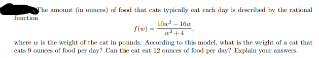 The amount (in ounces) of food that cats typically eat each day is described by the rational
function
10u? – 16w
f(w) =
w2 +4
where w is the weight of the cat in pounds. According to this model, what is the weight of a cat that
eats 9 ounces of food per day? Can the cat eat 12 ounces of food per day? Explain your answers.
