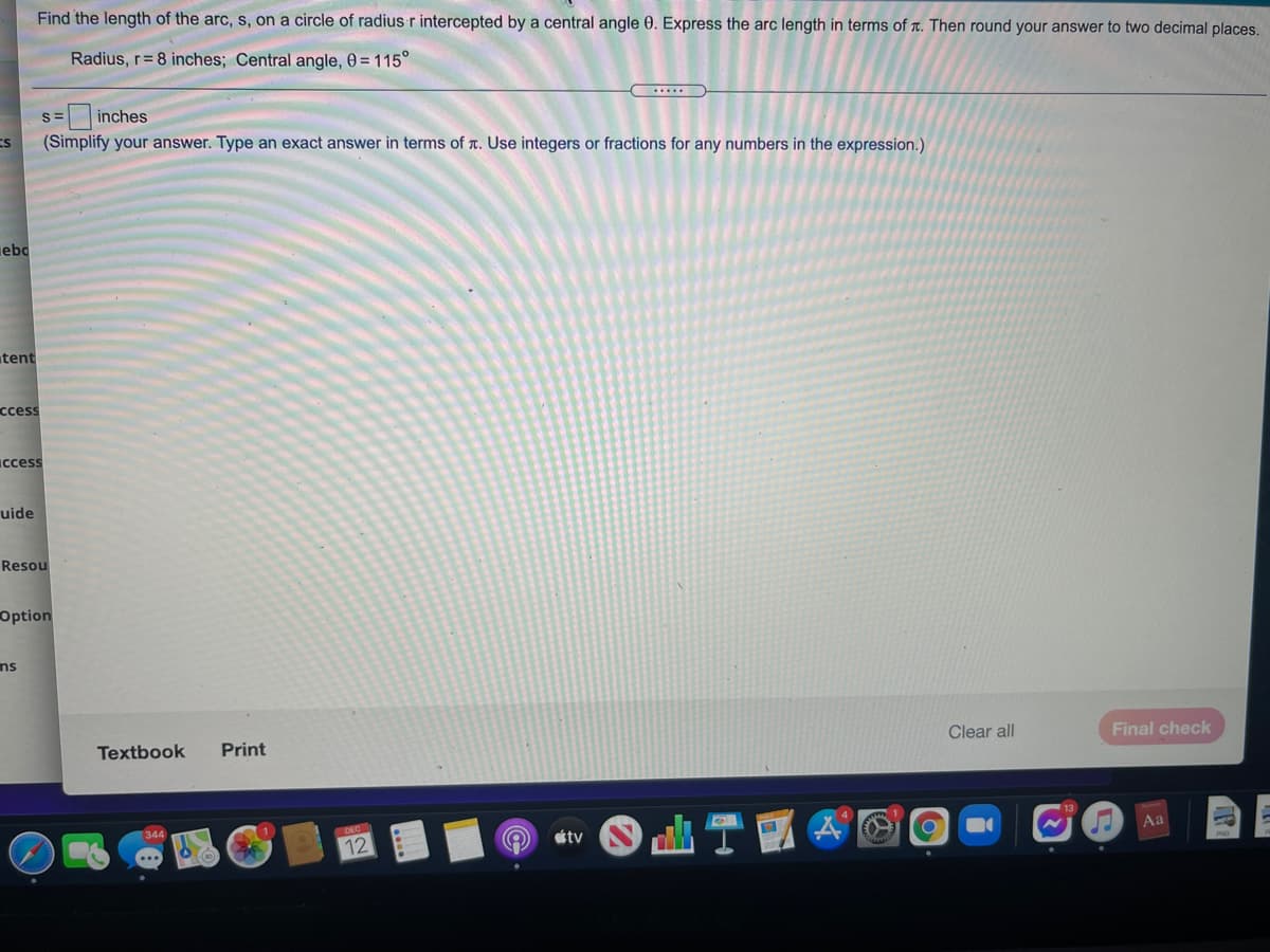 Find the length of the arc, s, on a circle of radius r intercepted by a central angle 0. Express the arc length in terms of t. Then round your answer to two decimal places.
Radius, r= 8 inches; Central angle, 0 = 115°
.....
S=
inches
ES
(Simplify your answer. Type an exact answer in terms of r. Use integers or fractions for any numbers in the expression.)
ebo
tent
сcess
Iccess
uide
Resou
Option
ns
Clear all
Final check
Textbook
Print
Aa
tv
12
