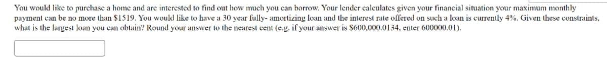 You would like to purchase a home and are interested to find out how much you can borrow. Your lender calculates given your financial situation your maximum monthly
payment can be no more than $1519. You would like to have a 30 year fully- amortizing loan and the interest rate offered on such a loan is currently 4%. Given these constraints,
what is the largest loan you can obtain? Round your answer to the nearest cent (e.g. if your answer is $600,000.0134, enter 600000.01).