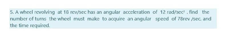 5. A wheel revolving at 18 rev/sec has an angular acceleration of 12 rad/sec? . find the
number of turns the wheel must make to acquire an angular speed of 78rev /sec. and
the time required.
