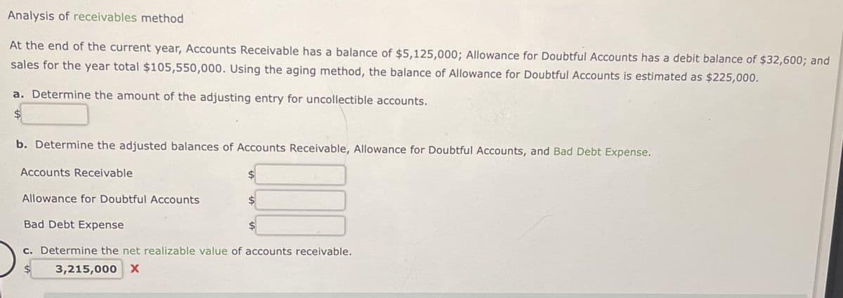 Analysis of receivables method
At the end of the current year, Accounts Receivable has a balance of $5,125,000; Allowance for Doubtful Accounts has a debit balance of $32,600; and
sales for the year total $105,550,000. Using the aging method, the balance of Allowance for Doubtful Accounts is estimated as $225,000.
a. Determine the amount of the adjusting entry for uncollectible accounts.
b. Determine the adjusted balances of Accounts Receivable, Allowance for Doubtful Accounts, and Bad Debt Expense.
Accounts Receivable
Allowance for Doubtful Accounts
Bad Debt Expense
c. Determine the net realizable value of accounts receivable.
$
3,215,000 X