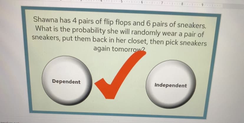 Shawna has 4 pairs of flip flops and 6 pairs of sneakers.
What is the probability she will randomly wear a pair of
sneakers, put them back in her closet, then pick sneakers
again tomorrow2
Dependent
Independent
