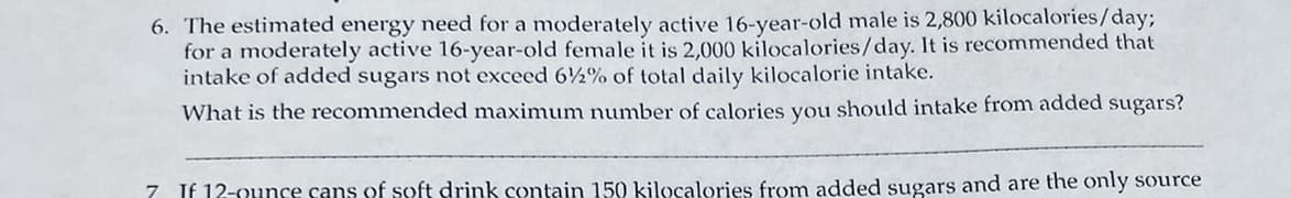 6. The estimated energy need for a moderately active 16-year-old male is 2,800 kilocalories/day;
for a moderately active 16-year-old female it is 2,000 kilocalories/day. It is recommended that
intake of added sugars not exceed 6½% of total daily kilocalorie intake.
What is the recommended maximum number of calories you should intake from added sugars?
7. If 12-ounce cans of soft drink contain 150 kilocalories from added sugars and are the only source
