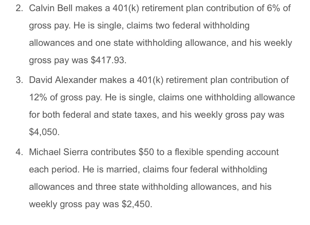 2. Calvin Bell makes a 401(k) retirement plan contribution of 6% of
gross pay. He is single, claims two federal withholding
allowances and one state withholding allowance, and his weekly
gross pay was $417.93.
3. David Alexander makes a 401(k) retirement plan contribution of
12% of gross pay. He is single, claims one withholding allowance
for both federal and state taxes, and his weekly gross pay was
$4,050.
4. Michael Sierra contributes $50 to a flexible spending account
each period. He is married, claims four federal withholding
allowances and three state withholding allowances, and his
weekly gross pay was $2,450.