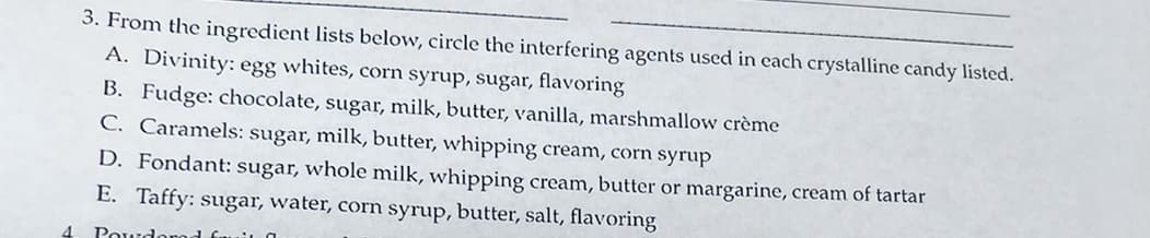 3. From the ingredient lists below, circle the interfering agents used in cach crystalline candy listed.
A. Divinity: egg whites, corn syrup, sugar, flavoring
B. Fudge: chocolate, sugar, milk, butter, vanilla, marshmallow crème
C. Caramels: sugar, milk, butter, whipping cream, corn syrup
D. Fondant: sugar, whole milk, whipping cream, butter or margarine, cream of tartar
E. Taffy: sugar, water, corn syrup, butter, salt, flavoring
4
Powdoro
